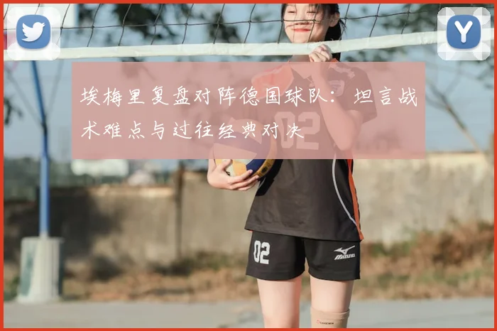 埃梅里复盘对阵德国球队：坦言战术难点与过往经典对决