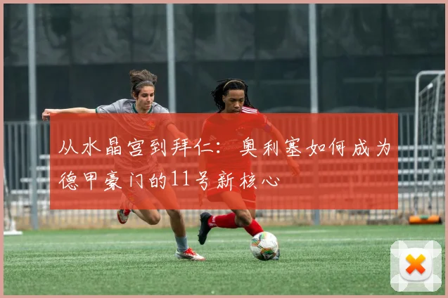 从水晶宫到拜仁:奥利塞如何成为德甲豪门的11号新核心