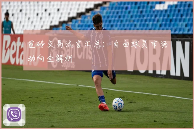 重磅交易流言汇总:自由球员市场动向全解析