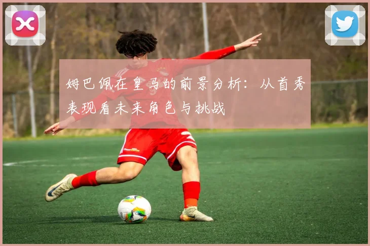 姆巴佩在皇马的前景分析：从首秀表现看未来角色与挑战