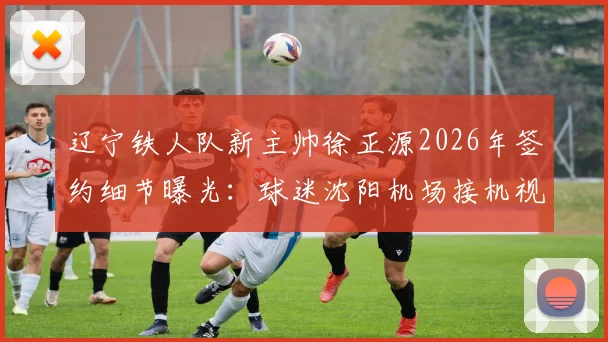 辽宁铁人队新主帅徐正源2026年签约细节曝光:球迷沈阳机场接机视频引热议,执教前景深度分析