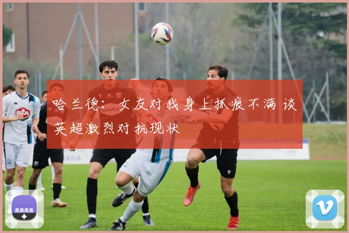 哈兰德：女友对我身上抓痕不满 谈英超激烈对抗现状