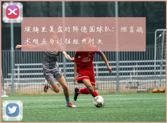 埃梅里复盘对阵德国球队:坦言战术难点与过往经典对决