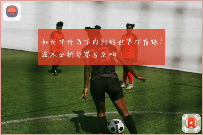 如何评价马丁内利的世界杯首球？技术分析与赛后反响