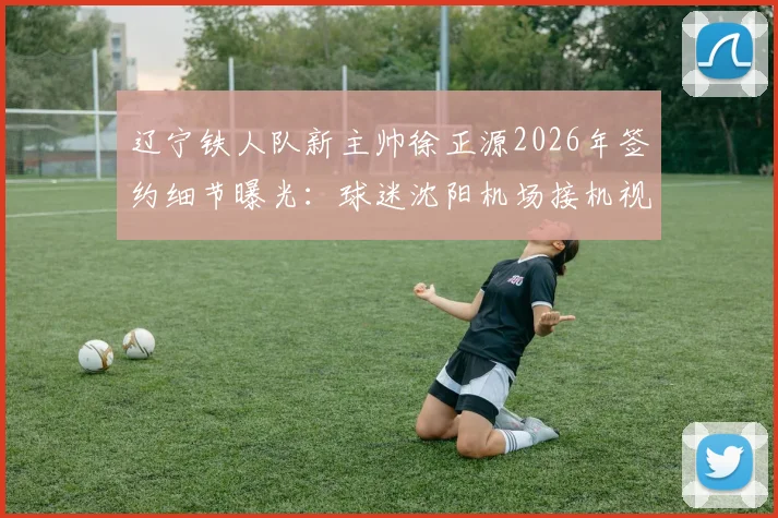 辽宁铁人队新主帅徐正源2026年签约细节曝光：球迷沈阳机场接机视频引热议，执教前景深度分析
