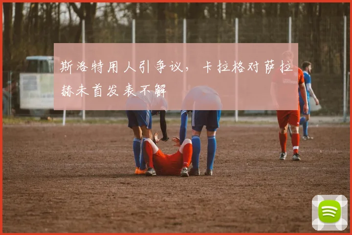 斯洛特用人引争议，卡拉格对萨拉赫未首发表不解