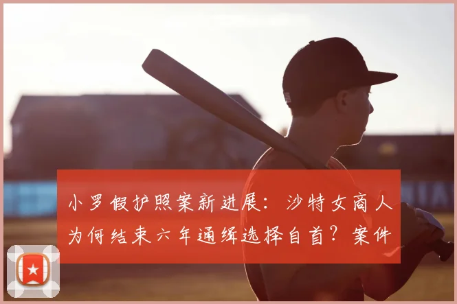 小罗假护照案新进展：沙特女商人为何结束六年通缉选择自首？案件详情解析