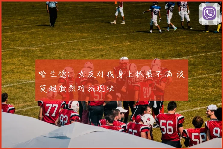 哈兰德:女友对我身上抓痕不满 谈英超激烈对抗现状