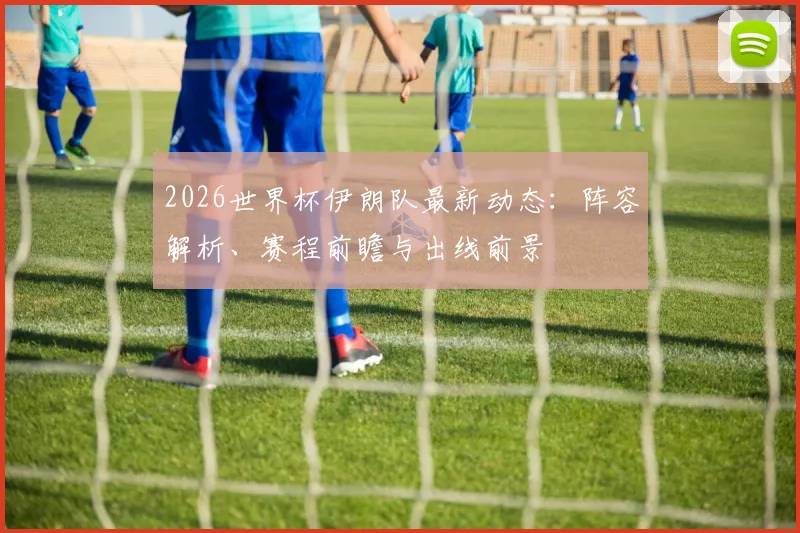 2026世界杯伊朗队最新动态:阵容解析、赛程前瞻与出线前景